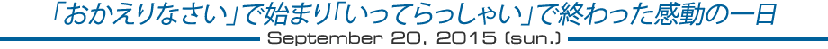 「おかえりなさい」で始まり「いってらっしゃい」で終わった感動の一日　2015年9月20日（日）